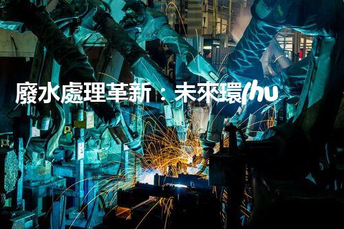廢水處理革新：未來環(huán)保的新方向？